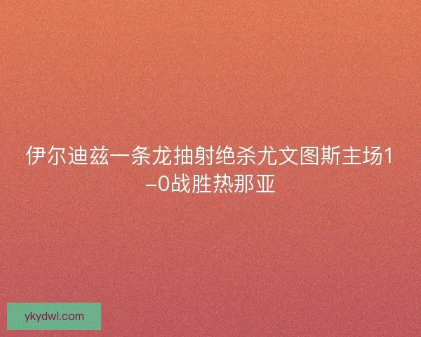 伊尔迪兹一条龙抽射绝杀尤文图斯主场1-0战胜热那亚