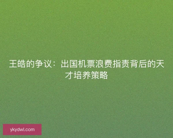 王皓的争议：出国机票浪费指责背后的天才培养策略