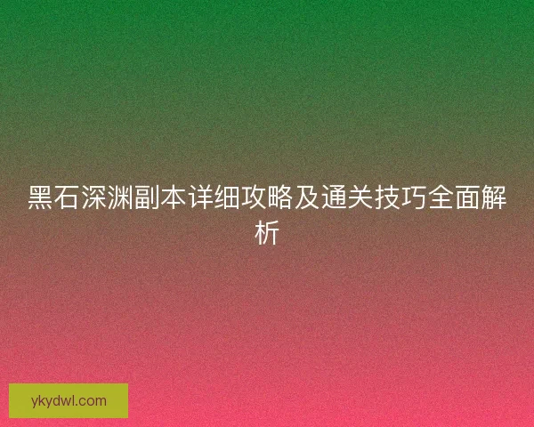 黑石深渊副本详细攻略及通关技巧全面解析