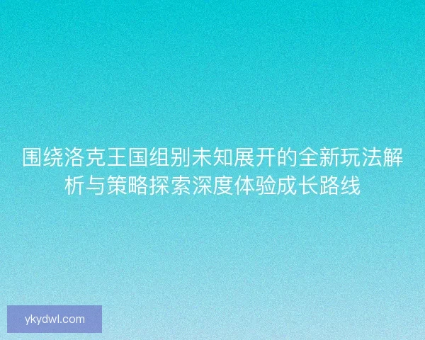 围绕洛克王国组别未知展开的全新玩法解析与策略探索深度体验成长路线