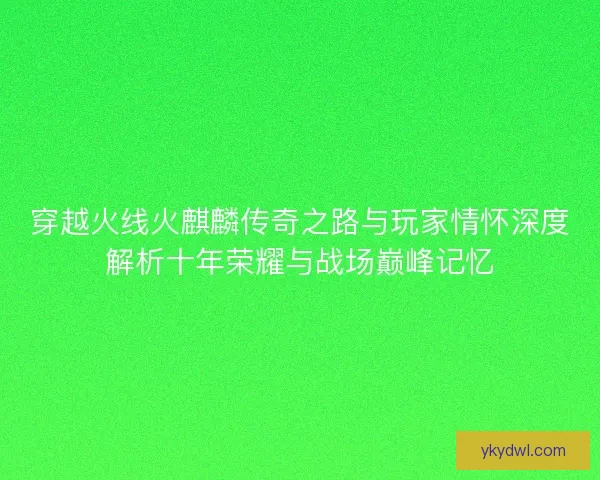 穿越火线火麒麟传奇之路与玩家情怀深度解析十年荣耀与战场巅峰记忆