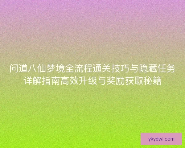问道八仙梦境全流程通关技巧与隐藏任务详解指南高效升级与奖励获取秘籍