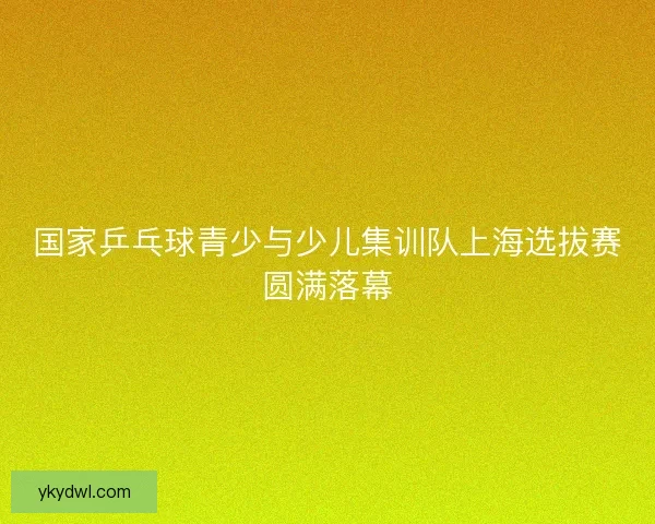 国家乒乓球青少与少儿集训队上海选拔赛圆满落幕