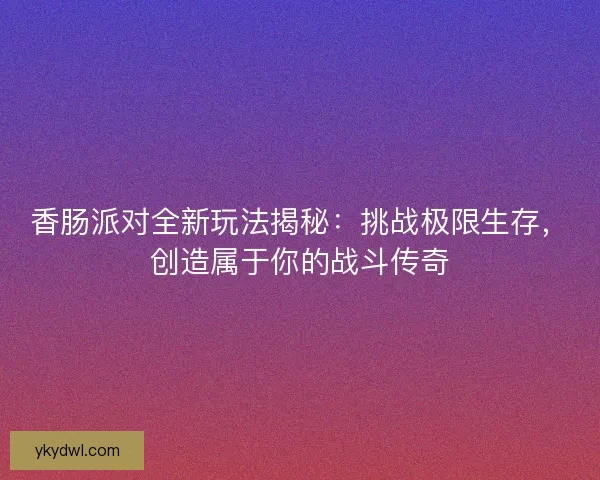 香肠派对全新玩法揭秘：挑战极限生存，创造属于你的战斗传奇