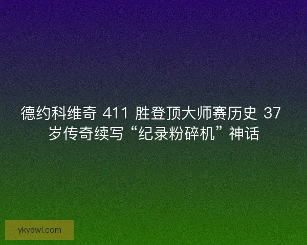 德约科维奇 411 胜登顶大师赛历史 37 岁传奇续写 “纪录粉碎机” 神话