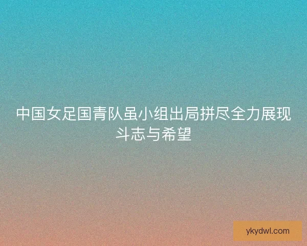 中国女足国青队虽小组出局拼尽全力展现斗志与希望