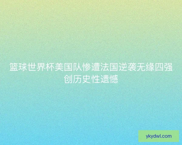篮球世界杯美国队惨遭法国逆袭无缘四强创历史性遗憾