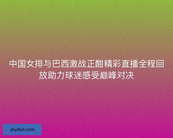 中国女排与巴西激战正酣精彩直播全程回放助力球迷感受巅峰对决