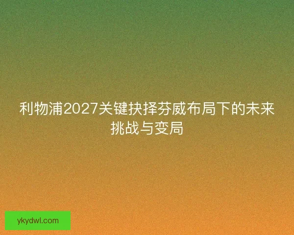 利物浦2027关键抉择芬威布局下的未来挑战与变局