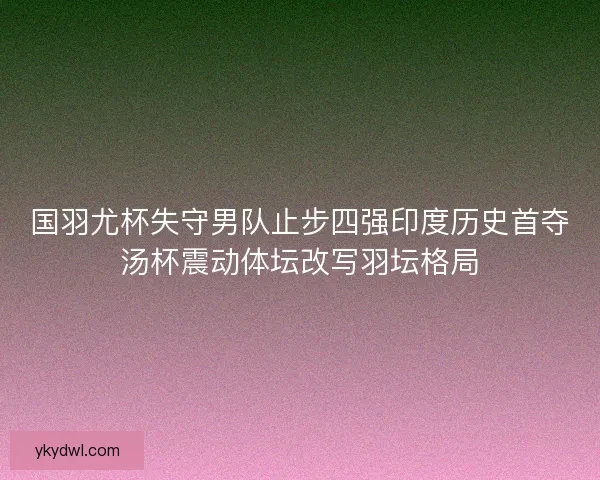 国羽尤杯失守男队止步四强印度历史首夺汤杯震动体坛改写羽坛格局