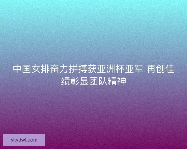 中国女排奋力拼搏获亚洲杯亚军 再创佳绩彰显团队精神