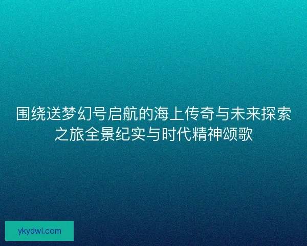围绕送梦幻号启航的海上传奇与未来探索之旅全景纪实与时代精神颂歌