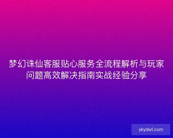 梦幻诛仙客服贴心服务全流程解析与玩家问题高效解决指南实战经验分享