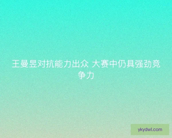 王曼昱对抗能力出众 大赛中仍具强劲竞争力