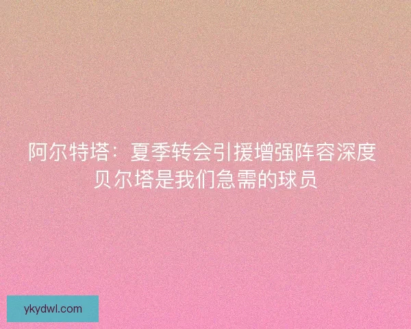阿尔特塔：夏季转会引援增强阵容深度 贝尔塔是我们急需的球员