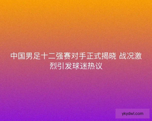 中国男足十二强赛对手正式揭晓 战况激烈引发球迷热议