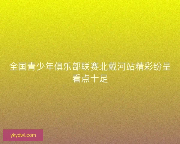 全国青少年俱乐部联赛北戴河站精彩纷呈看点十足