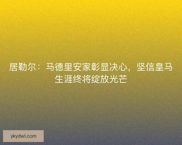 居勒尔：马德里安家彰显决心，坚信皇马生涯终将绽放光芒