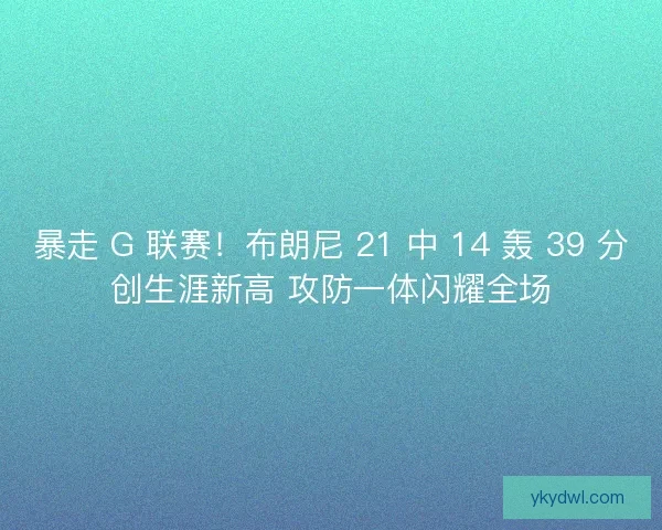 暴走 G 联赛！布朗尼 21 中 14 轰 39 分创生涯新高 攻防一体闪耀全场