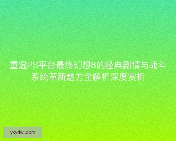 重温PS平台最终幻想8的经典剧情与战斗系统革新魅力全解析深度赏析