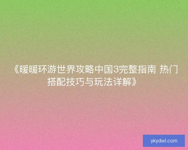 《暖暖环游世界攻略中国3完整指南 热门搭配技巧与玩法详解》