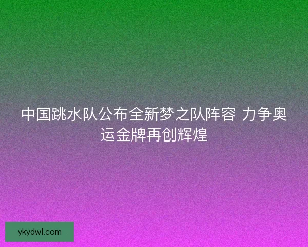 中国跳水队公布全新梦之队阵容 力争奥运金牌再创辉煌