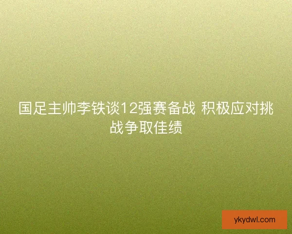 国足主帅李铁谈12强赛备战 积极应对挑战争取佳绩