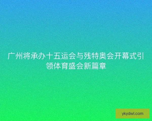广州将承办十五运会与残特奥会开幕式引领体育盛会新篇章