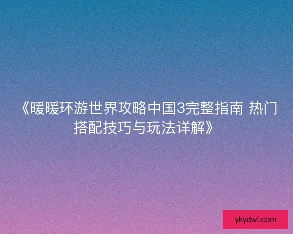 《暖暖环游世界攻略中国3完整指南 热门搭配技巧与玩法详解》