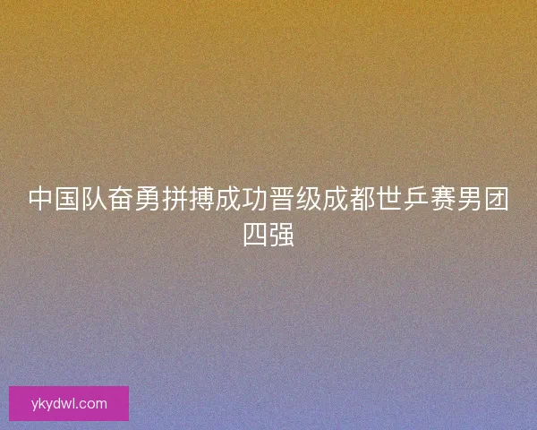 中国队奋勇拼搏成功晋级成都世乒赛男团四强