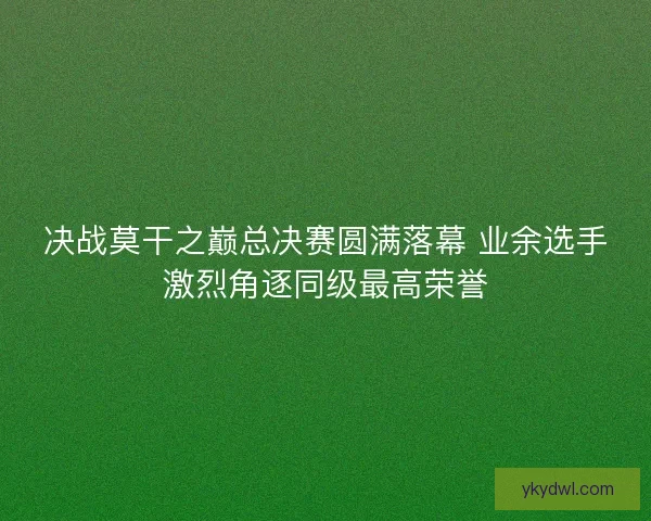 决战莫干之巅总决赛圆满落幕 业余选手激烈角逐同级最高荣誉
