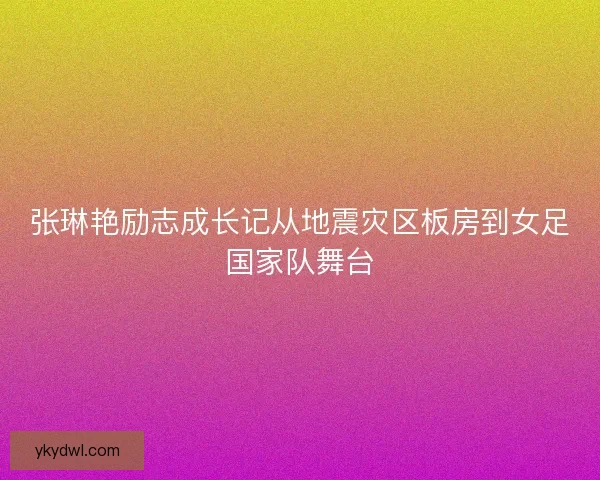 张琳艳励志成长记从地震灾区板房到女足国家队舞台