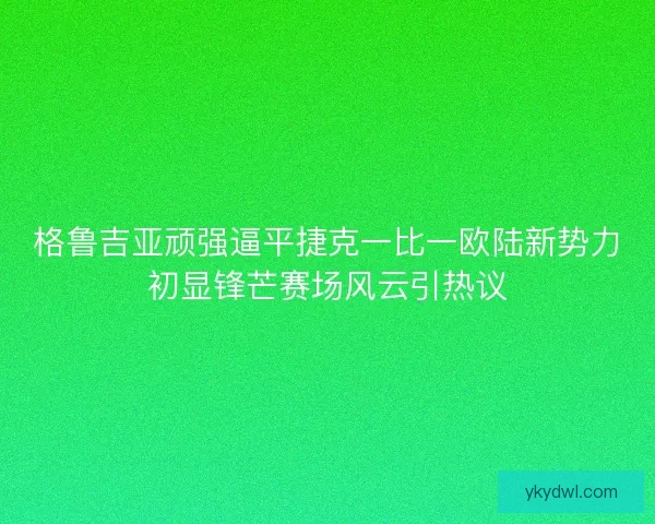 格鲁吉亚顽强逼平捷克一比一欧陆新势力初显锋芒赛场风云引热议