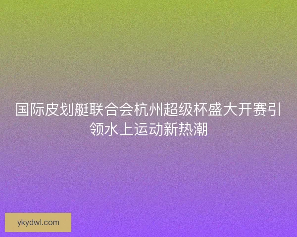 国际皮划艇联合会杭州超级杯盛大开赛引领水上运动新热潮