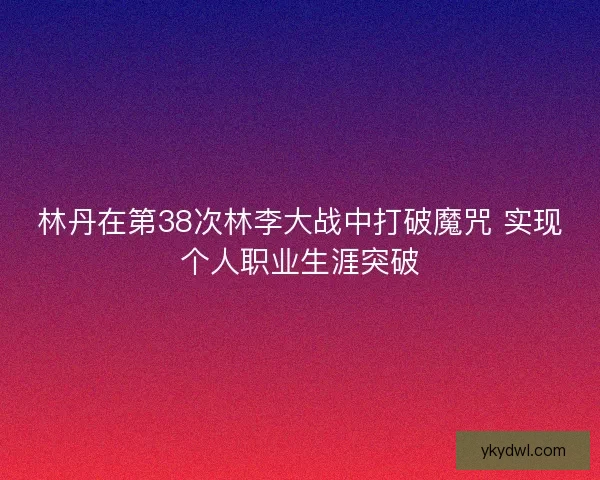林丹在第38次林李大战中打破魔咒 实现个人职业生涯突破