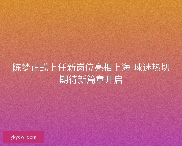 陈梦正式上任新岗位亮相上海 球迷热切期待新篇章开启
