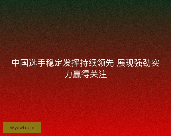 中国选手稳定发挥持续领先 展现强劲实力赢得关注
