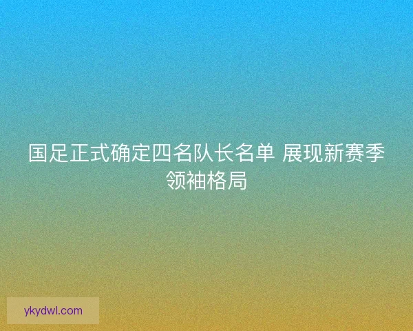 国足正式确定四名队长名单 展现新赛季领袖格局