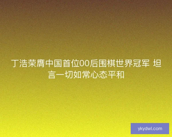 丁浩荣膺中国首位00后围棋世界冠军 坦言一切如常心态平和