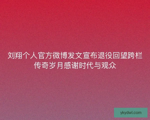 刘翔个人官方微博发文宣布退役回望跨栏传奇岁月感谢时代与观众