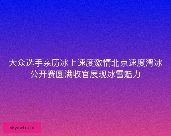 大众选手亲历冰上速度激情北京速度滑冰公开赛圆满收官展现冰雪魅力