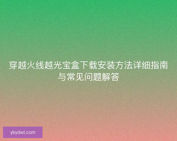 穿越火线越光宝盒下载安装方法详细指南与常见问题解答