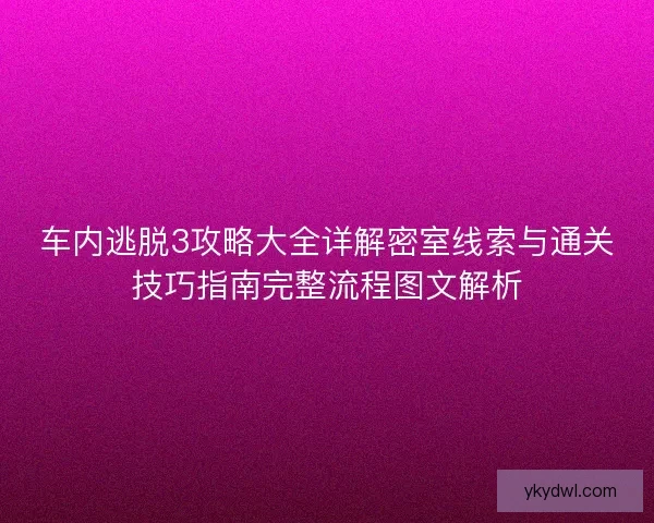 车内逃脱3攻略大全详解密室线索与通关技巧指南完整流程图文解析