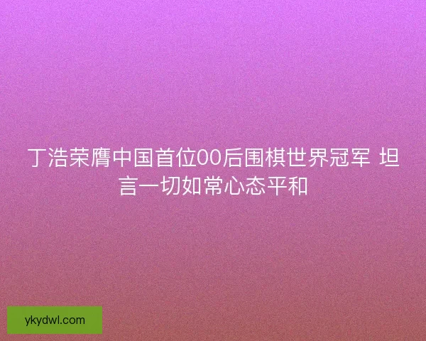 丁浩荣膺中国首位00后围棋世界冠军 坦言一切如常心态平和