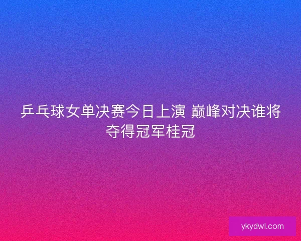 乒乓球女单决赛今日上演 巅峰对决谁将夺得冠军桂冠