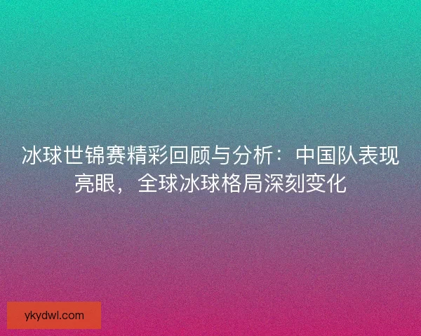 冰球世锦赛精彩回顾与分析：中国队表现亮眼，全球冰球格局深刻变化